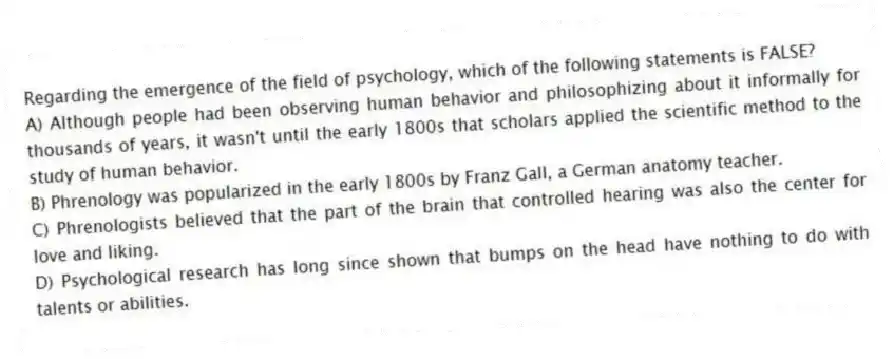 Regarding the emergence of the field of psychology, which of the following statements is FALSE?
A) Although people had been observing human behavior and philosophizing about it informally for thousands of years, it wasn't until the early 1800s that scholars applied the scientific method to the study of human behavior.
B) Phrenology was popularized in the early 1800s by Franz Gall, a German anatomy teacher.
C) Phrenologists believed that the part of the brain that controlled hearing was also the center for love and liking.
D) Psychological research has long since shown that bumps on the head have nothing to do with talents or abilities.