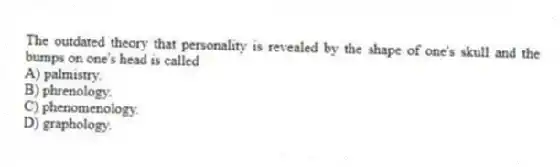 The outdated theory that personality is revealed by the shape of one's skull and the bumps on one's head is called
A) palmistry.
B) phrenology.
C) phenomenology.
D) graphology.