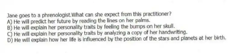 Jane goes to a phrenologist.What can she expect from this practitioner?
A) He will predict her future by reading the lines on her palms.
B) He will explain her personality traits by feeling the bumps on her skull.
C) He will explain her personality traits by analyzing a copy of her handwriting.
D) He will explain how her life is influenced by the position of the stars and planets at her birth.