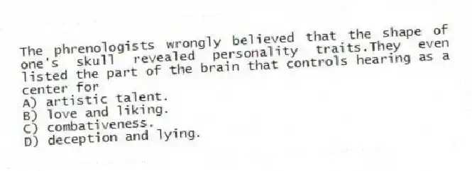 The phrenologists wrongly believed that the shape of one's skull revealed personality traits.They even listed the part of the brain that controls hearing as a center for
A) artistic talent.
B) love and liking.
C) combativeness.
D) deception and lying.