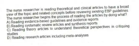 The nurse researcher is reading theoretical and clinical articles to have a broad view of the topic and related concepts before reviewing existing EBP guidelines. The nurse researcher begins the process of reading the articles by doing what?
A) Reading evidence-based guidelines and evidence reports
B) Reading systematic review articles and synthesis reports
C) Reading theory articles to understand theoretical perspectives in critiquing studies
D) Reading research articles including meta-analyses