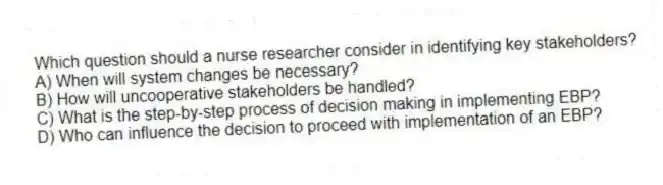 Which question should a nurse researcher consider in identifying key stakeholders?
A) When will system changes be necessary?
B) How will uncooperative stakeholders be handled?
C) What is the step-by-step process of decision making in implementing EBP?
D) Who can influence the decision to proceed with implementation of an EBP?