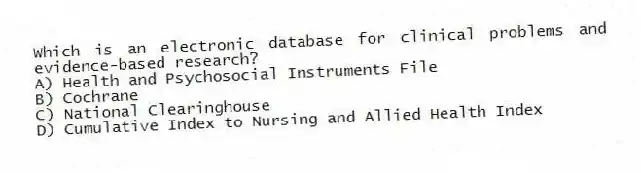 Which is an electronic database for clinical problems and evidence-based research?
A) Health and Psychosocial Instruments File
B) Cochrane
C) National Clearinghouse
D) Cumulative Index to Nursing and Allied Health Index