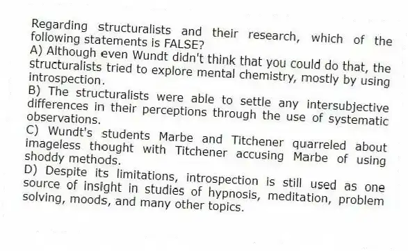 Regarding structuralists and their research, which of the following statements is FALSE?
A) Although even Wundt didn't think that you could do that, the structuralists tried to explore mental chemistry, mostly by using introspection.
B) The structuralists were able to settle any intersubjective differences in their perceptions through the use of systematic observations.
C) Wundt's students Marbe and Titchener quarreled about imageless thought with Titchener accusing Marbe of using shoddy methods.
D) Despite its limitations, introspection is still used as one source of insight in studies of hypnosis, meditation, problem solving, moods, and many other topics.