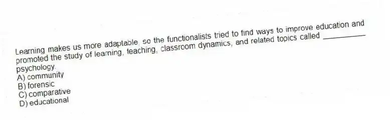 Learning makes us more adaptable, so the functionalists tried to find ways to improve education and promoted the study of learning, teaching, classroom dynamics, and related topics called __________ psychology.
A) community
B) forensic
C) comparative
D) educational