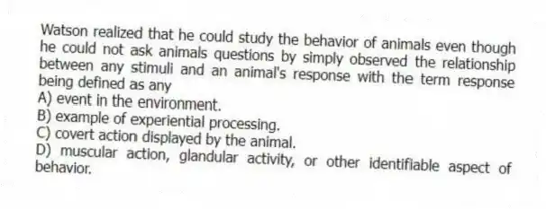 Watson realized that he could study the behavior of animals even though he could not ask animals questions by simply observed the relationship between any stimuli and an animal's response with the term response being defined as any​
A) ​event in the environment.
B) ​example of experiential processing.
C) ​covert action displayed by the animal.
D) ​muscular action, glandular activity, or other identifiable aspect of behavior.