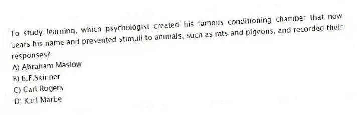 To study learning, which psychologist created his famous conditioning chamber that now bears his name and presented stimuli to animals, such as rats and pigeons, and recorded their responses?
A) Abraham Maslow
B) B.F.Skinner
C) Carl Rogers
D) Karl Marbe
