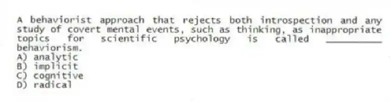 A behaviorist approach that rejects both introspection and any study of covert mental events, such as thinking, as inappropriate topics for scientific psychology is called __________ behaviorism.
A) ​analytic
B) ​implicit
C) ​cognitive
D) radical