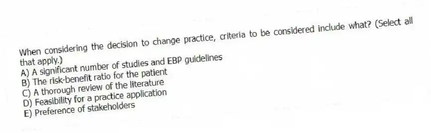 When considering the decision to change practice, criteria to be considered include what? (Select all that apply.)
A) A significant number of studies and EBP guidelines
B) The risk-benefit ratio for the patient
C) A thorough review of the literature
D) Feasibility for a practice application
E) Preference of stakeholders