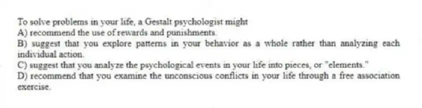 To solve problems in your life, a Gestalt psychologist might
A) recommend the use of rewards and punishments.
B) suggest that you explore patterns in your behavior as a whole rather than analyzing each individual action.
C) suggest that you analyze the psychological events in your life into pieces, or "elements."
D) recommend that you examine the unconscious conflicts in your life through a free association exercise.