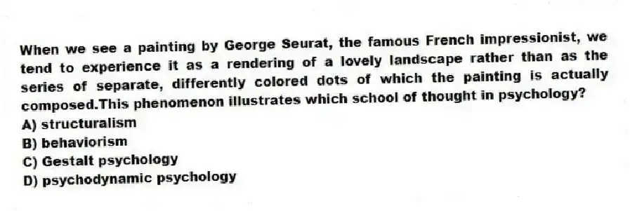 When we see a painting by George Seurat, the famous French impressionist, we tend to experience it as a rendering of a lovely landscape rather than as the series of separate, differently colored dots of which the painting is actually composed.This phenomenon illustrates which school of thought in psychology?
A) structuralism
B) behaviorism
C) Gestalt psychology
D) psychodynamic psychology