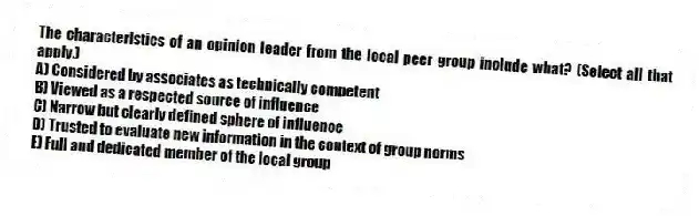 The characteristics of an opinion leader from the local peer group include what? (Select all that apply.)
A) Considered by associates as technically competent
B) Viewed as a respected source of influence
C) Narrow but clearly defined sphere of influence
D) Trusted to evaluate new information in the context of group norms
E) Full and dedicated member of the local group