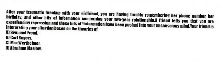 After your traumatic breakup with your girlfriend, you are having trouble remembering her phone number, her birthday, and other bits of information concerning your two-year relationship.A friend tells you that you are experiencing repression and these bits of?information have been pushed into your unconscious mind.Your friend is interpreting your situation based on the theories of
A) Sigmund Freud.
B) Carl Rogers.
C) Max Wertheimer.
D) Abraham Maslow.