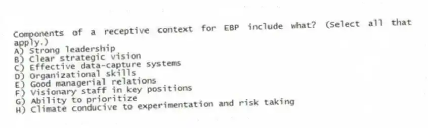 Components of a receptive context for EBP include what? (Select all that apply.)
A) Strong leadership
B) Clear strategic vision
C) Effective data-capture systems
D) Organizational skills
E) Good managerial relations
F) Visionary staff in key positions
G) Ability to prioritize
H) Climate conducive to experimentation and risk taking