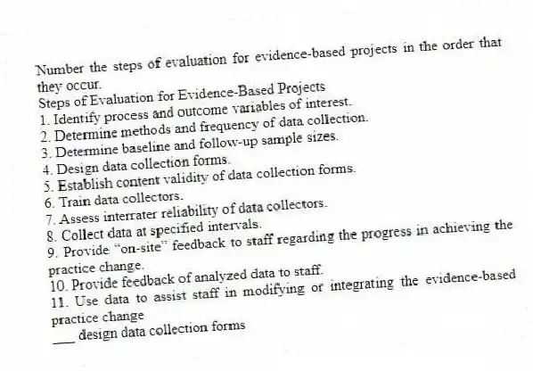 Number the steps of evaluation for evidence-based projects in the order that they occur.
Steps of Evaluation for Evidence-Based Projects
1. Identify process and outcome variables of interest.
2. Determine methods and frequency of data collection.
3. Determine baseline and follow-up sample sizes.
4. Design data collection forms.
5. Establish content validity of data collection forms.
6. Train data collectors.
7. Assess interrater reliability of data collectors.
8. Collect data at specified intervals.
9. Provide “on-site” feedback to staff regarding the progress in achieving the practice change.
10. Provide feedback of analyzed data to staff.
11. Use data to assist staff in modifying or integrating the evidence-based practice change
-___ design data collection forms