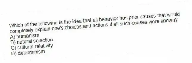 Which of the following is the idea that all behavior has prior causes that would completely explain one's choices and actions if all such causes were known?
A) humanism
B) natural selection
C) cultural relativity
D) determinism
