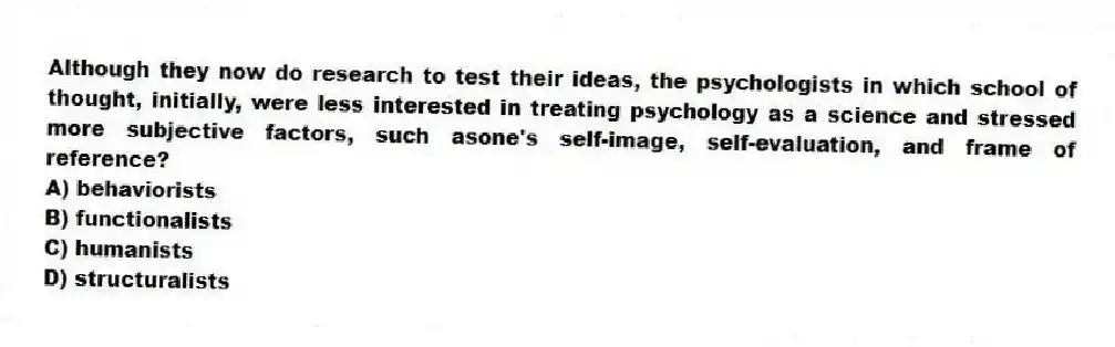 Although they now do research to test their ideas, the psychologists in which school of thought, initially, were less interested in treating psychology as a science and stressed more subjective factors, such asone's self-image, self-evaluation, and frame of reference?
A) behaviorists
B) functionalists
C) humanists
D) structuralists