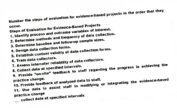 Number the steps of evaluation for evidence-based projects in the order that they occur.
Steps of Evaluation for Evidence-Based Projects
1. Identify process and outcome variables of interest.
2. Determine methods and frequency of data collection.
3. Determine baseline and follow-up sample sizes.
4. Design data collection forms.
5. Establish content validity of data collection forms.
6. Train data collectors.
7. Assess interrater reliability of data collectors.
8. Collect data at specified intervals.
9. Provide “on-site” feedback to staff regarding the progress in achieving the practice change.
10. Provide feedback of analyzed data to staff.
11. Use data to assist staff in modifying or integrating the evidence-based practice change
-___ collect data at specified intervals