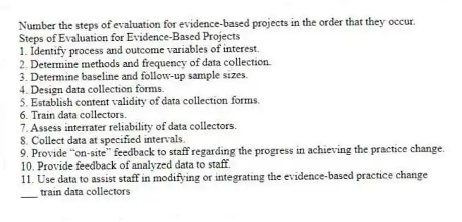 Number the steps of evaluation for evidence-based projects in the order that they occur.
Steps of Evaluation for Evidence-Based Projects
1. Identify process and outcome variables of interest.
2. Determine methods and frequency of data collection.
3. Determine baseline and follow-up sample sizes.
4. Design data collection forms.
5. Establish content validity of data collection forms.
6. Train data collectors.
7. Assess interrater reliability of data collectors.
8. Collect data at specified intervals.
9. Provide “on-site” feedback to staff regarding the progress in achieving the practice change.
10. Provide feedback of analyzed data to staff.
11. Use data to assist staff in modifying or integrating the evidence-based practice change
-___ train data collectors