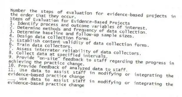 Number the steps of evaluation for evidence-based projects in the order that they occur.
Steps of Evaluation for Evidence-Based Projects
1. Identify process and outcome variables of interest.
2. Determine methods and frequency of data collection.
3. Determine baseline and follow-up sample sizes.
4. Design data collection forms.
5. Establish content validity of data collection forms.
6. Train data collectors.
7. Assess interrater reliability of data collectors.
8. Collect data at specified intervals.
9. Provide “on-site” feedback to staff regarding the progress in achieving the practice change.
10. Provide feedback of analyzed data to staff.
11. Use data to assist staff in modifying or integrating the evidence-based practice change
-___ use data to assist staff in modifying or integrating the evidence-based practice change