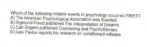 Which of the following notable events in psychology occurred FIRST?
A) The American Psychological Association was founded.
B) Sigmund Freud published The Interpretation of Dreams.
C) Carl Rogers published Counseling and Psychotherapy.
D) Ivan Pavlov reports his research on conditioned reflexes.