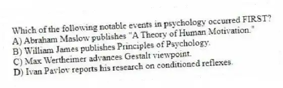 Which of the following notable events in psychology occurred FIRST?
A) Abraham Maslow publishes "A Theory of Human Motivation."
B) William James publishes Principles of Psychology.
C) Max Wertheimer advances Gestalt viewpoint.
D) Ivan Pavlov reports his research on conditioned reflexes.