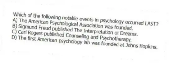 Which of the following notable events in psychology occurred LAST?
A) The American Psychological Association was founded.
B) Sigmund Freud published The Interpretation of Dreams.
C) Carl Rogers published Counseling and Psychotherapy.
D) The first American psychology lab was founded at Johns Hopkins.