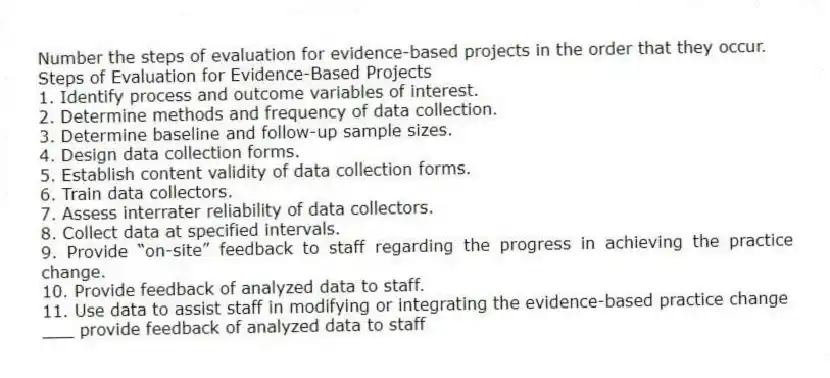 Number the steps of evaluation for evidence-based projects in the order that they occur.
Steps of Evaluation for Evidence-Based Projects
1. Identify process and outcome variables of interest.
2. Determine methods and frequency of data collection.
3. Determine baseline and follow-up sample sizes.
4. Design data collection forms.
5. Establish content validity of data collection forms.
6. Train data collectors.
7. Assess interrater reliability of data collectors.
8. Collect data at specified intervals.
9. Provide “on-site” feedback to staff regarding the progress in achieving the practice change.
10. Provide feedback of analyzed data to staff.
11. Use data to assist staff in modifying or integrating the evidence-based practice change
-___ provide feedback of analyzed data to staff