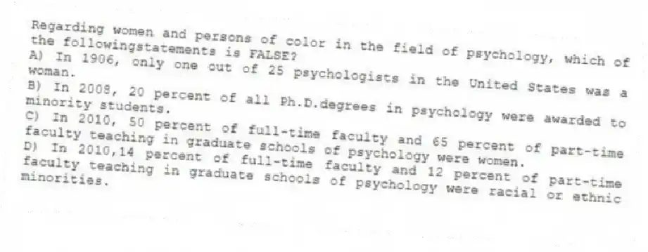 Regarding women and persons of color in the field of psychology, which of the followingstatements is FALSE?
A) In 1906, only one out of 25 psychologists in the United States was a woman.
B) In 2008, 20 percent of all Ph.D.degrees in psychology were awarded to minority students.
C) In 2010, 50 percent of full-time faculty and 65 percent of part-time faculty teaching in graduate schools of psychology were women.
D) In 2010,14 percent of full-time faculty and 12 percent of part-time faculty teaching in graduate schools of psychology were racial or ethnic minorities.