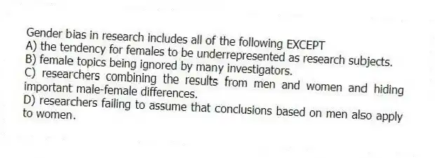Gender bias in research includes all of the following EXCEPT
A) the tendency for females to be underrepresented as research subjects.
B) female topics being ignored by many investigators.
C) researchers combining the results from men and women and hiding important male-female differences.
D) researchers failing to assume that conclusions based on men also apply to women.