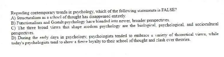 Regarding contemporary trends in psychology, which of the following statements is FALSE?
A) Structuralism as a school of thought has disappeared entirely.
B) Functionalism and Gestalt psychology have blended into newer, broader perspectives.
C) The three broad views that shape modern psychology are the biological, psychological, and sociocultural perspectives.
D) During the early days in psychology, psychologists tended to embrace a variety of theoretical views, while today's psychologists tend to show a fierce loyalty to their school of thought and clash over theories.