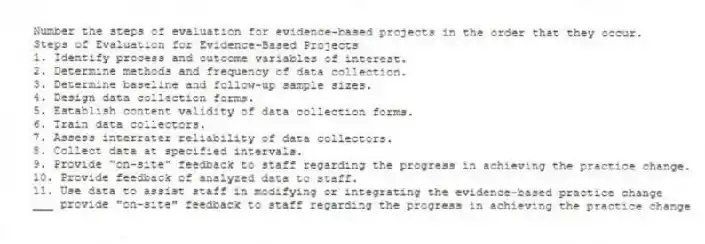 Number the steps of evaluation for evidence-based projects in the order that they occur.
Steps of Evaluation for Evidence-Based Projects
1. Identify process and outcome variables of interest.
2. Determine methods and frequency of data collection.
3. Determine baseline and follow-up sample sizes.
4. Design data collection forms.
5. Establish content validity of data collection forms.
6. Train data collectors.
7. Assess interrater reliability of data collectors.
8. Collect data at specified intervals.
9. Provide “on-site” feedback to staff regarding the progress in achieving the practice change.
10. Provide feedback of analyzed data to staff.
11. Use data to assist staff in modifying or integrating the evidence-based practice change
-___ provide "on-site" feedback to staff regarding the progress in achieving the practice change