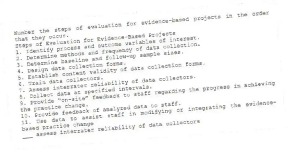 Number the steps of evaluation for evidence-based projects in the order that they occur.
Steps of Evaluation for Evidence-Based Projects
1. Identify process and outcome variables of interest.
2. Determine methods and frequency of data collection.
3. Determine baseline and follow-up sample sizes.
4. Design data collection forms.
5. Establish content validity of data collection forms.
6. Train data collectors.
7. Assess interrater reliability of data collectors.
8. Collect data at specified intervals.
9. Provide “on-site” feedback to staff regarding the progress in achieving the practice change.
10. Provide feedback of analyzed data to staff.
11. Use data to assist staff in modifying or integrating the evidence-based practice change
-___ assess interrater reliability of data collectors
