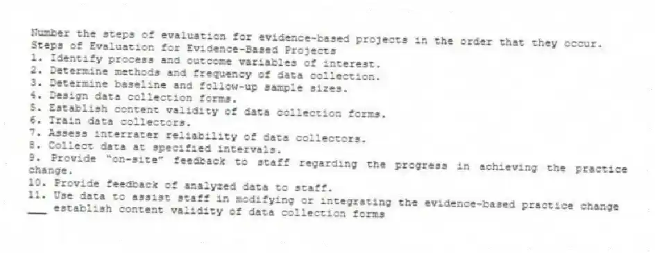 Number the steps of evaluation for evidence-based projects in the order that they occur.
Steps of Evaluation for Evidence-Based Projects
1. Identify process and outcome variables of interest.
2. Determine methods and frequency of data collection.
3. Determine baseline and follow-up sample sizes.
4. Design data collection forms.
5. Establish content validity of data collection forms.
6. Train data collectors.
7. Assess interrater reliability of data collectors.
8. Collect data at specified intervals.
9. Provide “on-site” feedback to staff regarding the progress in achieving the practice change.
10. Provide feedback of analyzed data to staff.
11. Use data to assist staff in modifying or integrating the evidence-based practice change
-___ establish content validity of data collection forms