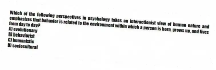 Which of the following perspectives in psychology takes an interactionist view of human nature and emphasizes that behavior is related to the environment within which a person is born, grows up, and lives from day to day?
A) evolutionary
B) behaviorist
C) humanistic
D) sociocultural