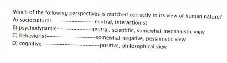 Which of the following perspectives is matched correctly to its view of human nature?
A) sociocultural---------------neutral, interactionist
B) psychodynamic------------neutral, scientific, somewhat mechanistic view
C) behaviorist-----------------somewhat negative, pessimistic view
D) cognitive--------------------positive, philosophical view
