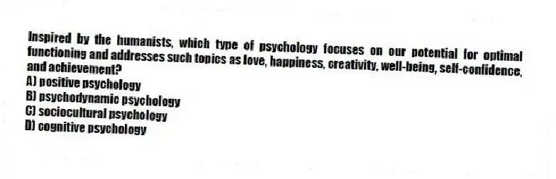 Inspired by the humanists, which type of psychology focuses on our potential for optimal functioning and addresses such topics as love, happiness, creativity, well-being, self-confidence, and achievement?
A) positive psychology
B) psychodynamic psychology
C) sociocultural psychology
D) cognitive psychology