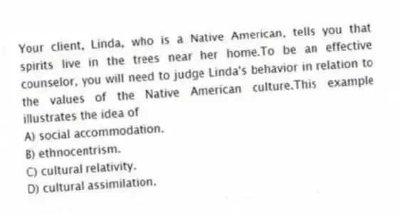 Your client, Linda, who is a Native American, tells you that spirits live in the trees near her home.To be an effective counselor, you will need to judge Linda's behavior in relation to the values of the Native American culture.This example illustrates the idea of
A) social accommodation.
B) ethnocentrism.
C) cultural relativity.
D) cultural assimilation.