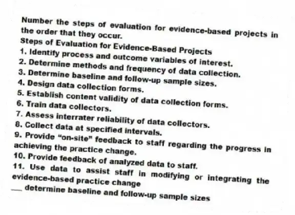 Number the steps of evaluation for evidence-based projects in the order that they occur.
Steps of Evaluation for Evidence-Based Projects
1. Identify process and outcome variables of interest.
2. Determine methods and frequency of data collection.
3. Determine baseline and follow-up sample sizes.
4. Design data collection forms.
5. Establish content validity of data collection forms.
6. Train data collectors.
7. Assess interrater reliability of data collectors.
8. Collect data at specified intervals.
9. Provide “on-site” feedback to staff regarding the progress in achieving the practice change.
10. Provide feedback of analyzed data to staff.
11. Use data to assist staff in modifying or integrating the evidence-based practice change
-___ determine baseline and follow-up sample sizes