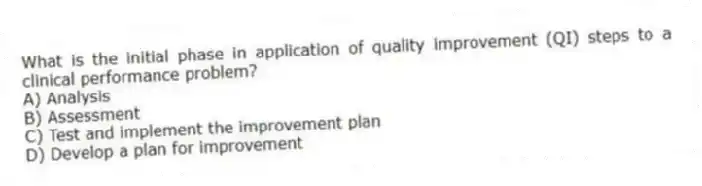 What is the initial phase in application of quality improvement (QI) steps to a clinical performance problem?
A) Analysis
B) Assessment
C) Test and implement the improvement plan
D) Develop a plan for improvement