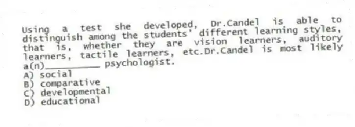 Using a test she developed, Dr.Candel is able to distinguish among the students' different learning styles, that is, whether they are vision learners, auditory learners, tactile learners, etc.Dr.Candel is most likely a(n)__________ psychologist.
A) social
B) comparative
C) developmental
D) educational