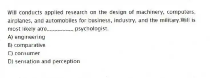 Will conducts applied research on the design of machinery, computers, airplanes, and automobiles for business, industry, and the military.Will is most likely a(n)__________ psychologist.
A) engineering
B) comparative
C) consumer
D) sensation and perception