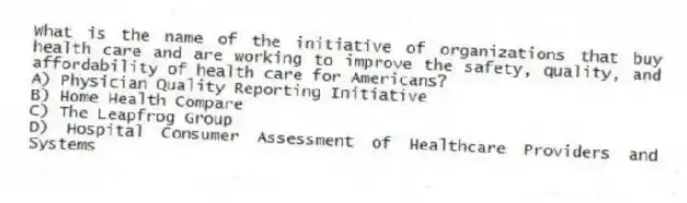 What is the name of the initiative of organizations that buy health care and are working to improve the safety, quality, and affordability of health care for Americans?
A) Physician Quality Reporting Initiative
B) Home Health Compare
C) The Leapfrog Group
D) Hospital Consumer Assessment of Healthcare Providers and Systems