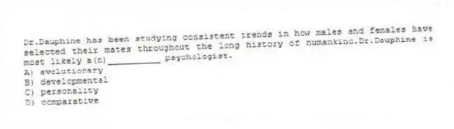 Dr.Dauphine has been studying consistent trends in how males and females have selected their mates throughout the long history of humankind.Dr.Dauphine is most likely a(n)__________ psychologist.
A) evolutionary
B) developmental
C) personality
D) comparative