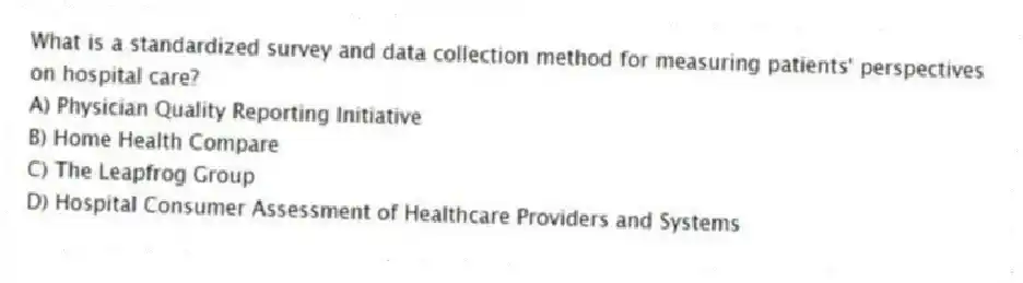 What is a standardized survey and data collection method for measuring patients' perspectives on hospital care?
A) Physician Quality Reporting Initiative
B) Home Health Compare
C) The Leapfrog Group
D) Hospital Consumer Assessment of Healthcare Providers and Systems