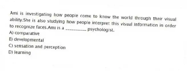 Ami is investigating how people come to know the world through their visual ability.She is also studying how people interpret this visual information in order to recognize faces.Ami is a __________ psychologist.
A) comparative
B) developmental
C) sensation and perception
D) learning