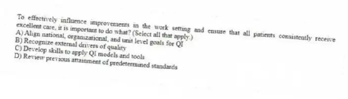 To effectively influence improvements in the work setting and ensure that all patients consistently receive excellent care, it is important to do what? (Select all that apply.)
A) Align national, organizational, and unit level goals for QI
B) Recognize external drivers of quality
C) Develop skills to apply QI models and tools
D) Review previous attainment of predetermined standards