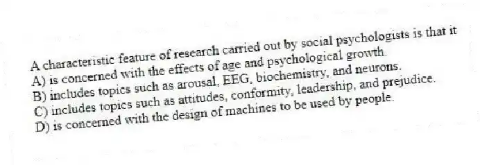 A characteristic feature of research carried out by social psychologists is that it
A) is concerned with the effects of age and psychological growth.
B) includes topics such as arousal, EEG, biochemistry, and neurons.
C) includes topics such as attitudes, conformity, leadership, and prejudice.
D) is concerned with the design of machines to be used by people.