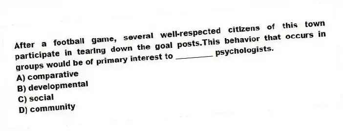 After a football game, several well-respected citizens of this town participate in tearing down the goal posts.This behavior that occurs in groups would be of primary interest to __________ psychologists.
A) comparative
B) developmental
C) social
D) community