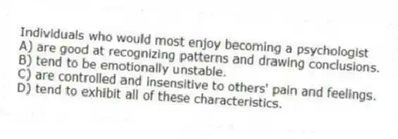 Individuals who would most enjoy becoming a psychologist
A) are good at recognizing patterns and drawing conclusions.
B) tend to be emotionally unstable.
C) are controlled and insensitive to others' pain and feelings.
D) tend to exhibit all of these characteristics.